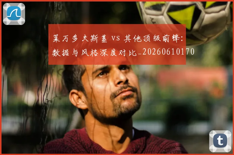 莱万多夫斯基 vs 其他顶级前锋：数据与风格深度对比_20260610170127