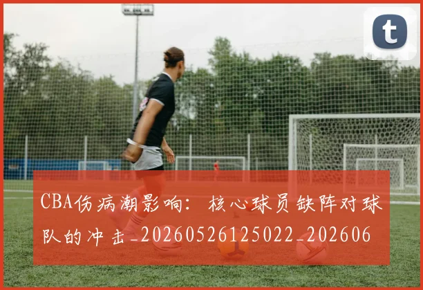 CBA伤病潮影响：核心球员缺阵对球队的冲击_20260526125022_20260606165143