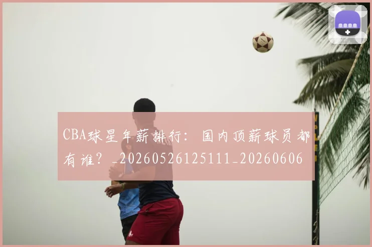 CBA球星年薪排行:国内顶薪球员都有谁?_20260526125111_20260606165245